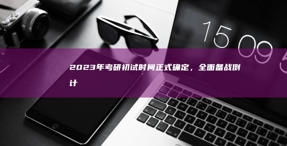 2023年考研初试时间正式确定，全面备战倒计时开启！